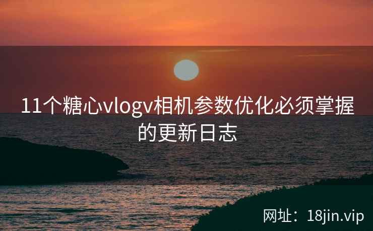 11个糖心vlogv相机参数优化必须掌握的更新日志