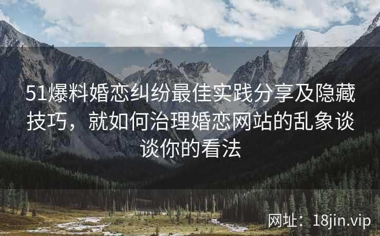 51爆料婚恋纠纷最佳实践分享及隐藏技巧，就如何治理婚恋网站的乱象谈谈你的看法