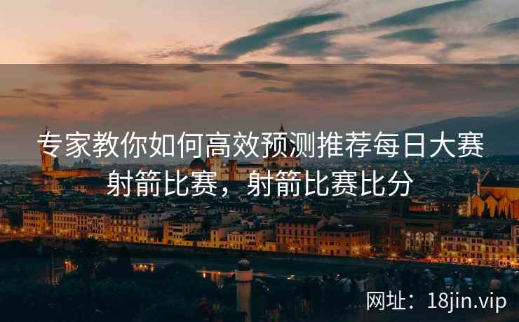 专家教你如何高效预测推荐每日大赛射箭比赛，射箭比赛比分