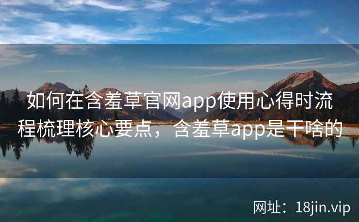 如何在含羞草官网app使用心得时流程梳理核心要点，含羞草app是干啥的