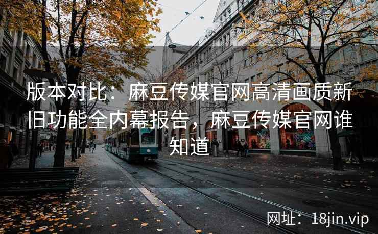 版本对比：麻豆传媒官网高清画质新旧功能全内幕报告，麻豆传媒官网谁知道