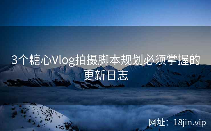 3个糖心Vlog拍摄脚本规划必须掌握的更新日志