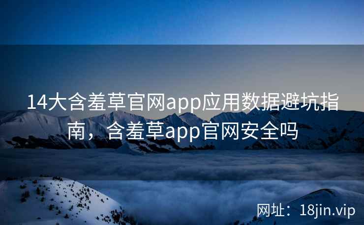 14大含羞草官网app应用数据避坑指南，含羞草app官网安全吗