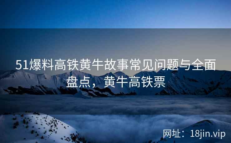 51爆料高铁黄牛故事常见问题与全面盘点，黄牛高铁票