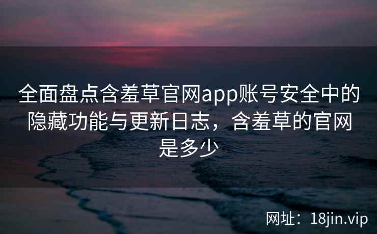 全面盘点含羞草官网app账号安全中的隐藏功能与更新日志，含羞草的官网是多少