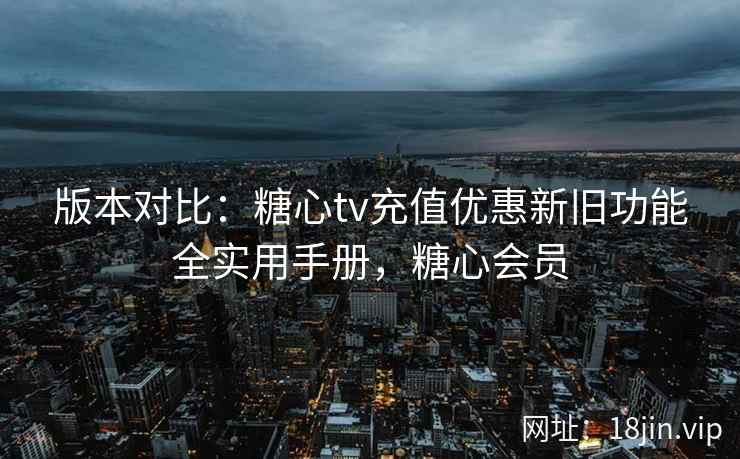 版本对比：糖心tv充值优惠新旧功能全实用手册，糖心会员
