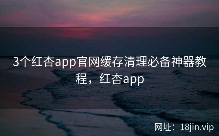 3个红杏app官网缓存清理必备神器教程，红杏app