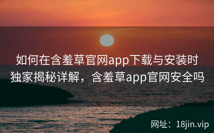 如何在含羞草官网app下载与安装时独家揭秘详解，含羞草app官网安全吗