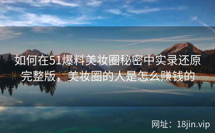 如何在51爆料美妆圈秘密中实录还原完整版，美妆圈的人是怎么赚钱的