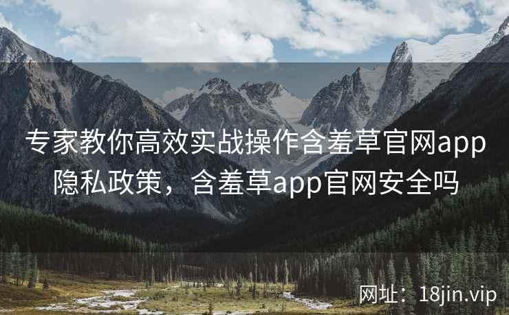 专家教你高效实战操作含羞草官网app隐私政策，含羞草app官网安全吗