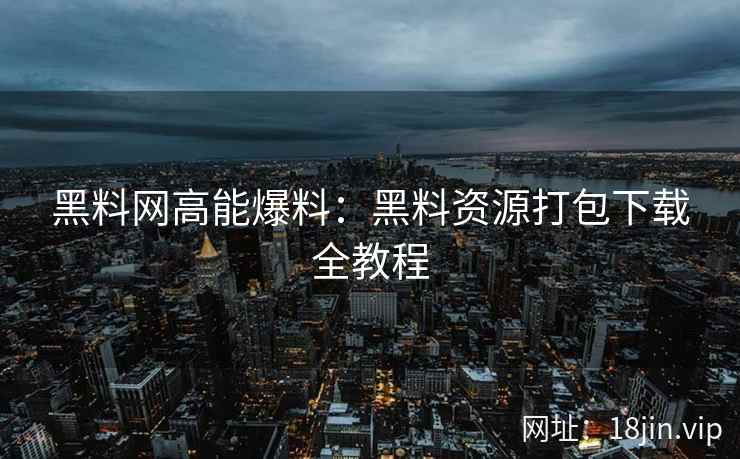 黑料网高能爆料：黑料资源打包下载全教程