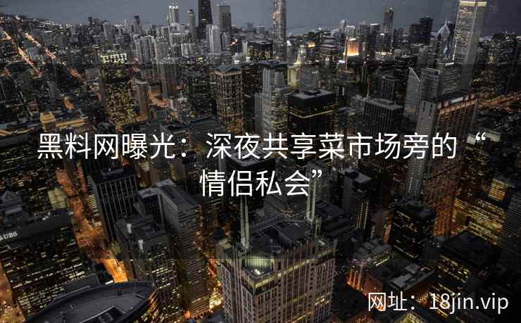 黑料网曝光：深夜共享菜市场旁的“情侣私会”