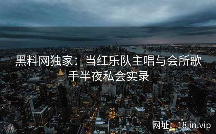 黑料网独家：当红乐队主唱与会所歌手半夜私会实录