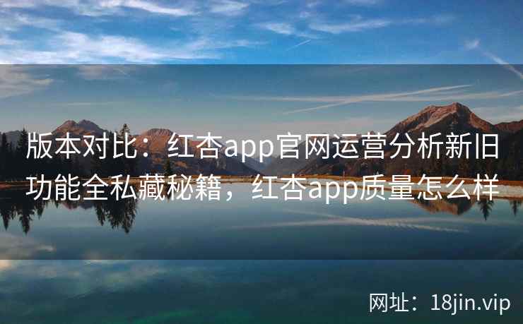 版本对比：红杏app官网运营分析新旧功能全私藏秘籍，红杏app质量怎么样