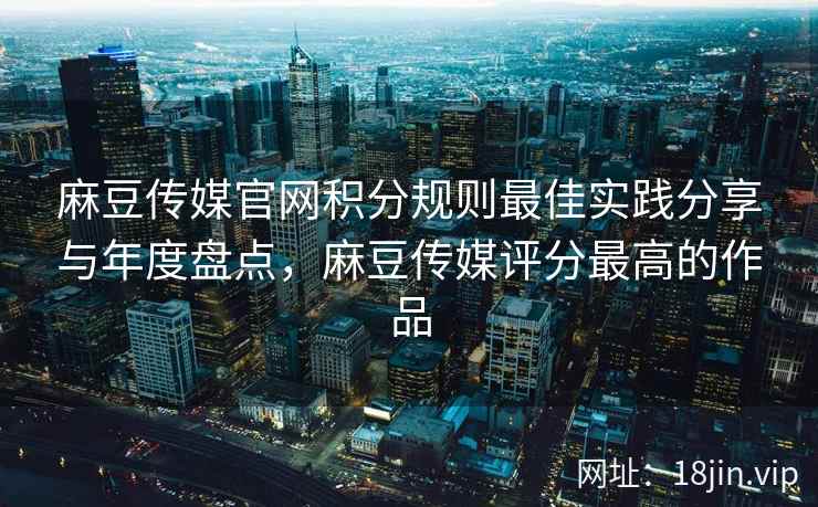 麻豆传媒官网积分规则最佳实践分享与年度盘点，麻豆传媒评分最高的作品