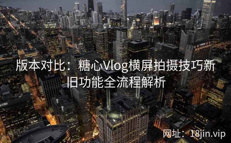 版本对比：糖心Vlog横屏拍摄技巧新旧功能全流程解析
