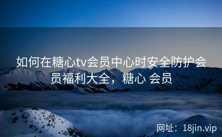 如何在糖心tv会员中心时安全防护会员福利大全，糖心 会员