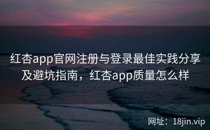 红杏app官网注册与登录最佳实践分享及避坑指南，红杏app质量怎么样