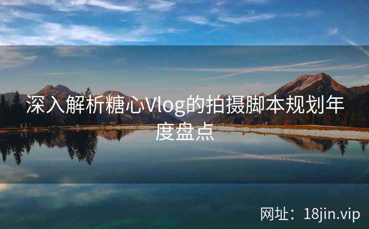 深入解析糖心Vlog的拍摄脚本规划年度盘点