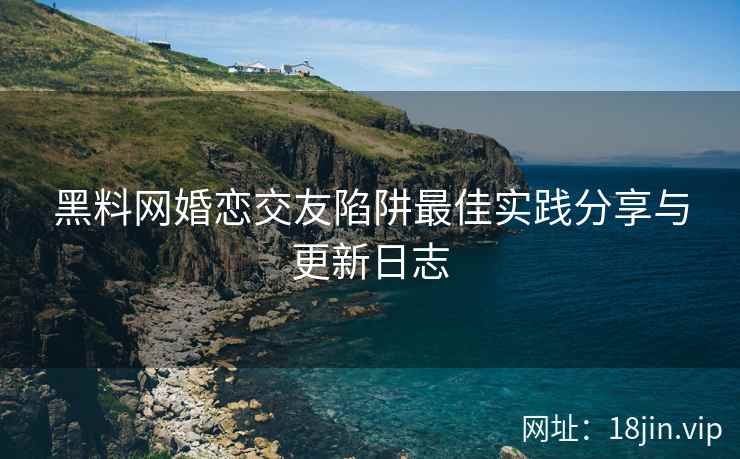黑料网婚恋交友陷阱最佳实践分享与更新日志