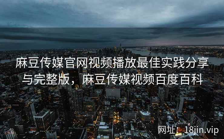 麻豆传媒官网视频播放最佳实践分享与完整版，麻豆传媒视频百度百科