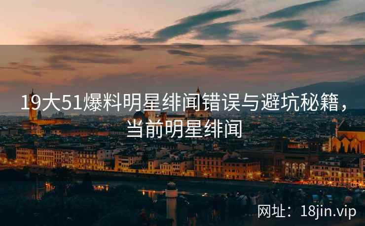 19大51爆料明星绯闻错误与避坑秘籍，当前明星绯闻