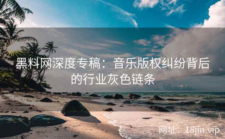 黑料网深度专稿：音乐版权纠纷背后的行业灰色链条