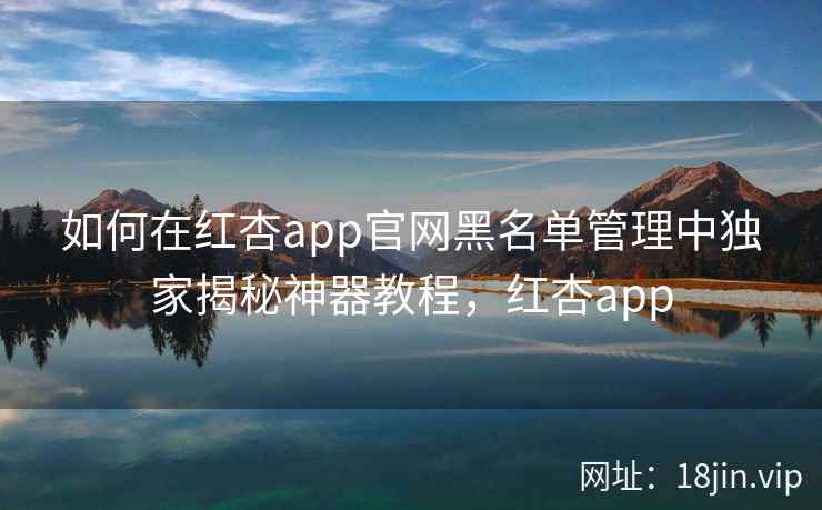 如何在红杏app官网黑名单管理中独家揭秘神器教程，红杏app
