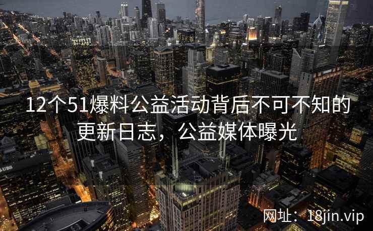 12个51爆料公益活动背后不可不知的更新日志，公益媒体曝光