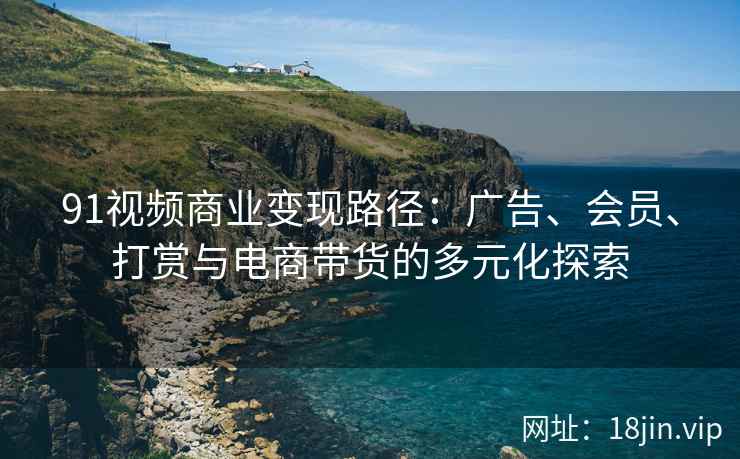 91视频商业变现路径：广告、会员、打赏与电商带货的多元化探索