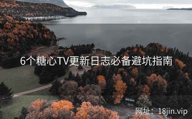 6个糖心TV更新日志必备避坑指南