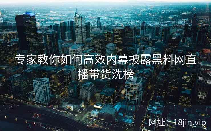 专家教你如何高效内幕披露黑料网直播带货洗榜